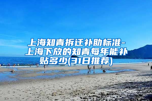 上海知青拆迁补助标准-上海下放的知青每年能补贴多少(31日推荐)