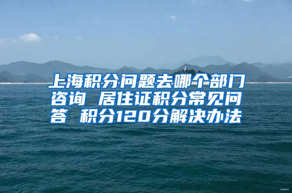 上海积分问题去哪个部门咨询 居住证积分常见问答 积分120分解决办法