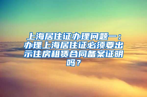 上海居住证办理问题一：办理上海居住证必须要出示住房租赁合同备案证明吗？