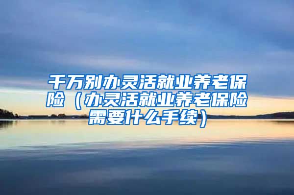 千万别办灵活就业养老保险（办灵活就业养老保险需要什么手续）