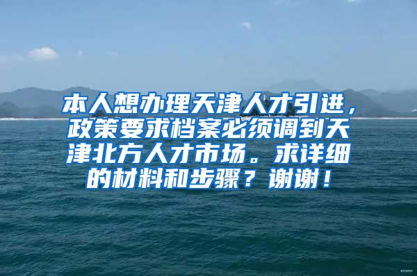 本人想办理天津人才引进，政策要求档案必须调到天津北方人才市场。求详细的材料和步骤？谢谢！