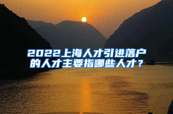 2022上海人才引进落户的人才主要指哪些人才？