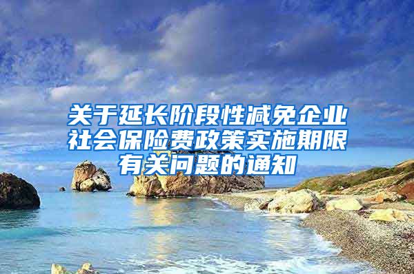 关于延长阶段性减免企业社会保险费政策实施期限有关问题的通知