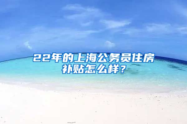 22年的上海公务员住房补贴怎么样？