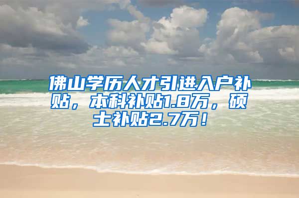 佛山学历人才引进入户补贴，本科补贴1.8万，硕士补贴2.7万！