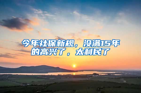 今年社保新规，没满15年的高兴了，太利民了