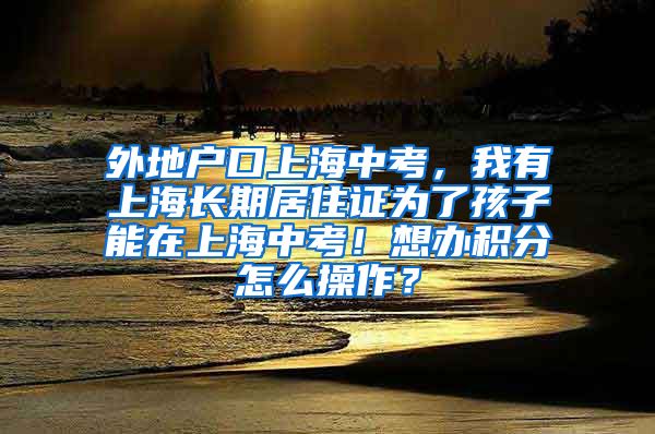 外地户口上海中考，我有上海长期居住证为了孩子能在上海中考！想办积分怎么操作？