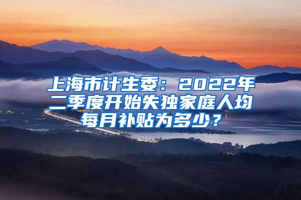 上海市计生委：2022年二季度开始失独家庭人均每月补贴为多少？