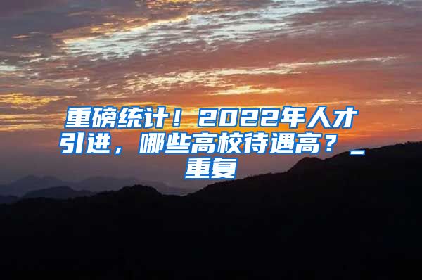 重磅统计！2022年人才引进，哪些高校待遇高？_重复