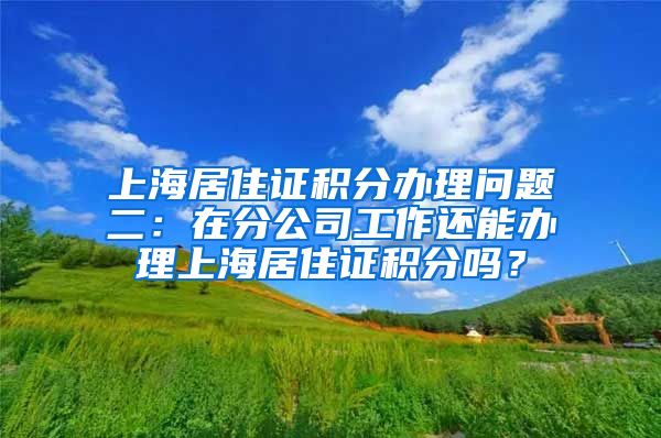 上海居住证积分办理问题二：在分公司工作还能办理上海居住证积分吗？
