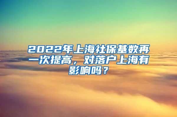 2022年上海社保基数再一次提高，对落户上海有影响吗？