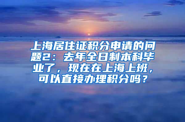 上海居住证积分申请的问题2：去年全日制本科毕业了，现在在上海上班，可以直接办理积分吗？