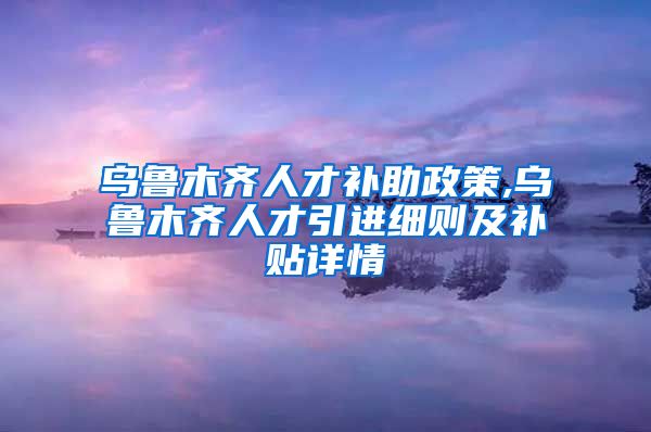 乌鲁木齐人才补助政策,乌鲁木齐人才引进细则及补贴详情