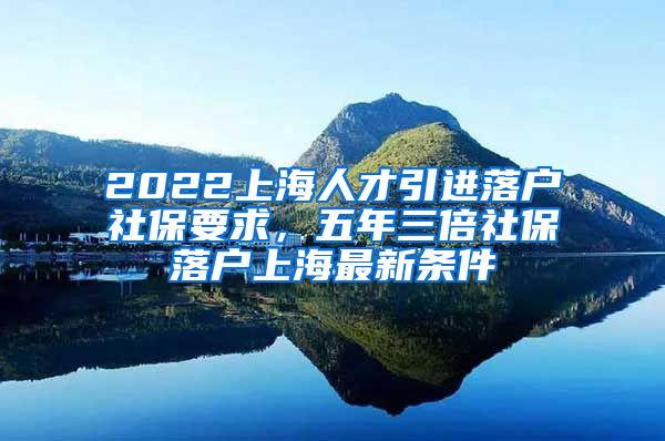 2022上海人才引进落户社保要求，五年三倍社保落户上海最新条件