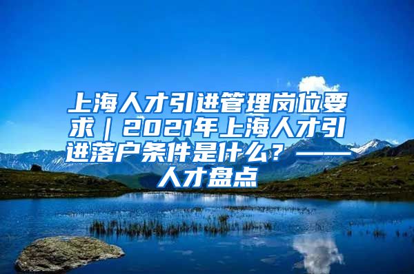 上海人才引进管理岗位要求｜2021年上海人才引进落户条件是什么？——人才盘点