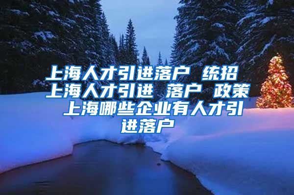 上海人才引进落户 统招 上海人才引进 落户 政策 上海哪些企业有人才引进落户