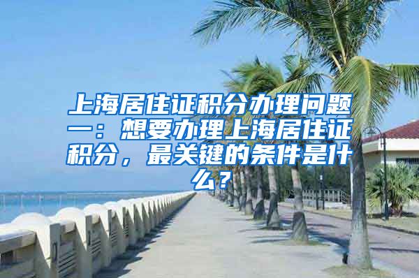 上海居住证积分办理问题一：想要办理上海居住证积分，最关键的条件是什么？