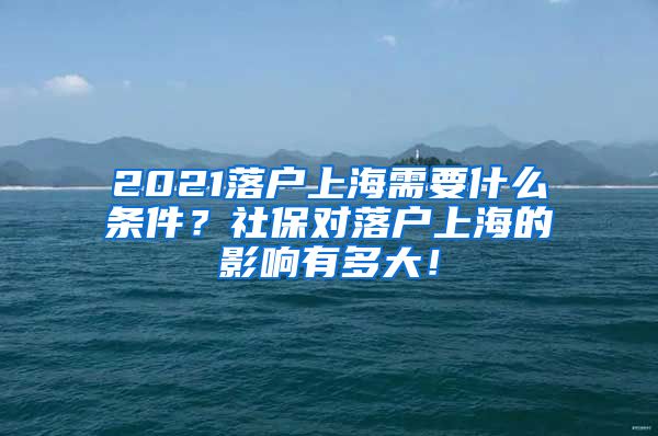 2021落户上海需要什么条件？社保对落户上海的影响有多大！