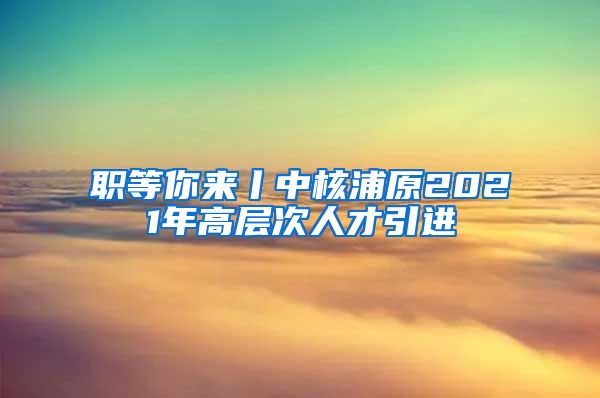 职等你来丨中核浦原2021年高层次人才引进