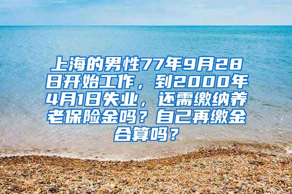 上海的男性77年9月28日开始工作，到2000年4月1日失业，还需缴纳养老保险金吗？自己再缴金合算吗？