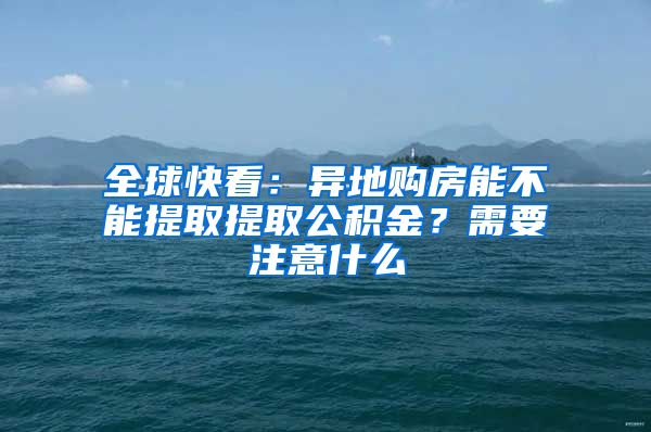 全球快看：异地购房能不能提取提取公积金？需要注意什么