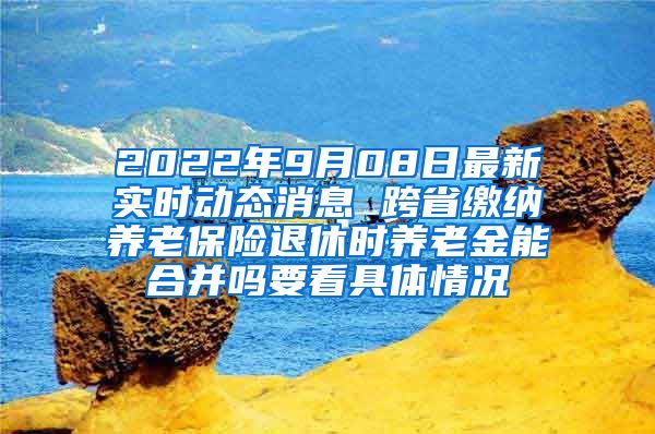 2022年9月08日最新实时动态消息 跨省缴纳养老保险退休时养老金能合并吗要看具体情况