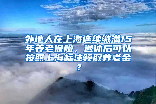 外地人在上海连续缴满15年养老保险，退休后可以按照上海标注领取养老金？