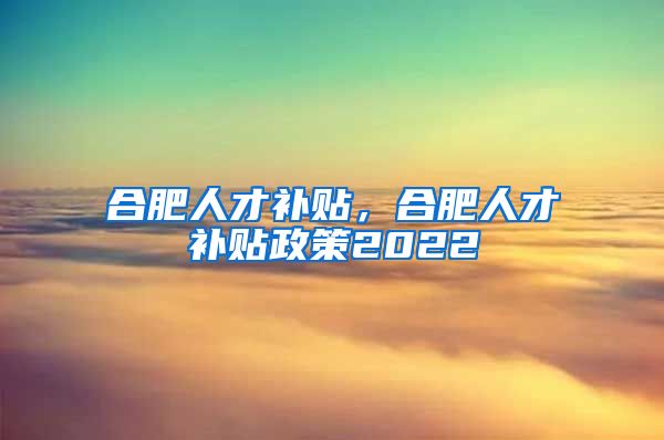 合肥人才补贴，合肥人才补贴政策2022