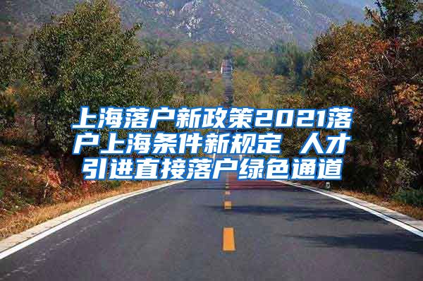 上海落户新政策2021落户上海条件新规定 人才引进直接落户绿色通道