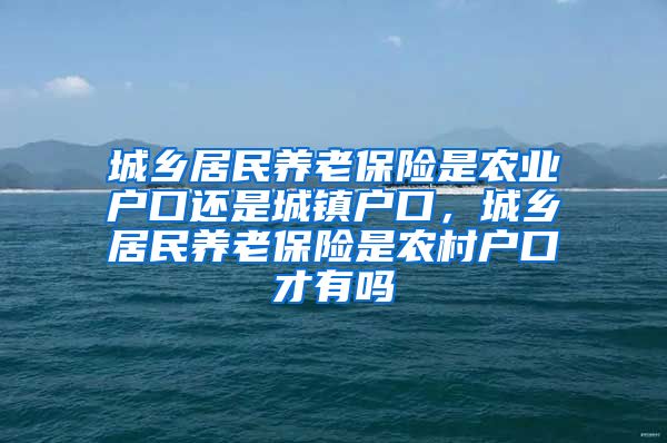 城乡居民养老保险是农业户口还是城镇户口，城乡居民养老保险是农村户口才有吗