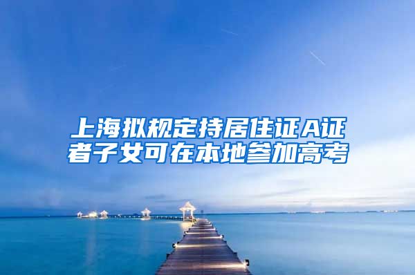 上海拟规定持居住证A证者子女可在本地参加高考
