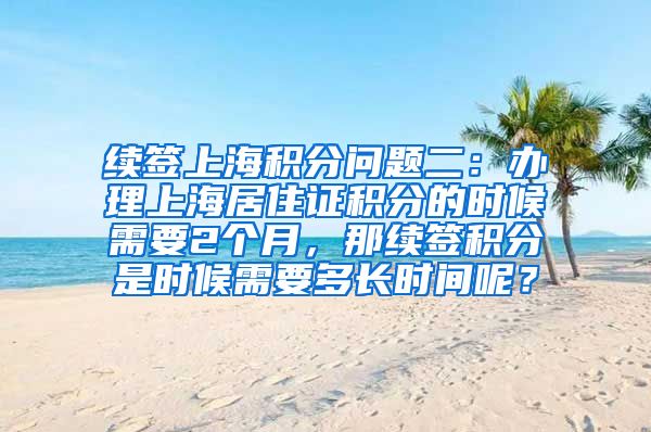 续签上海积分问题二：办理上海居住证积分的时候需要2个月，那续签积分是时候需要多长时间呢？