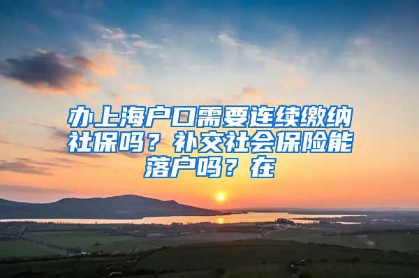 办上海户口需要连续缴纳社保吗？补交社会保险能落户吗？在