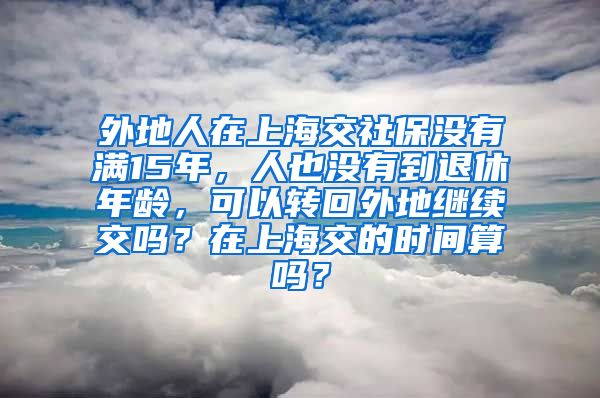 外地人在上海交社保没有满15年，人也没有到退休年龄，可以转回外地继续交吗？在上海交的时间算吗？