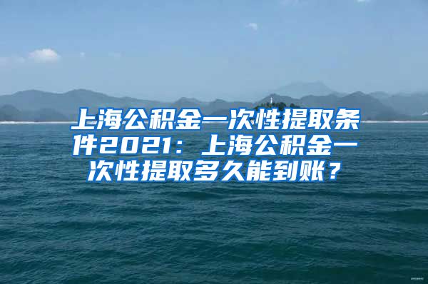 上海公积金一次性提取条件2021：上海公积金一次性提取多久能到账？