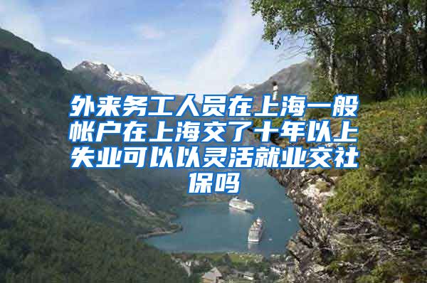 外来务工人员在上海一般帐户在上海交了十年以上失业可以以灵活就业交社保吗