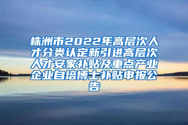 株洲市2022年高层次人才分类认定新引进高层次人才安家补贴及重点产业企业自培博士补贴申报公告