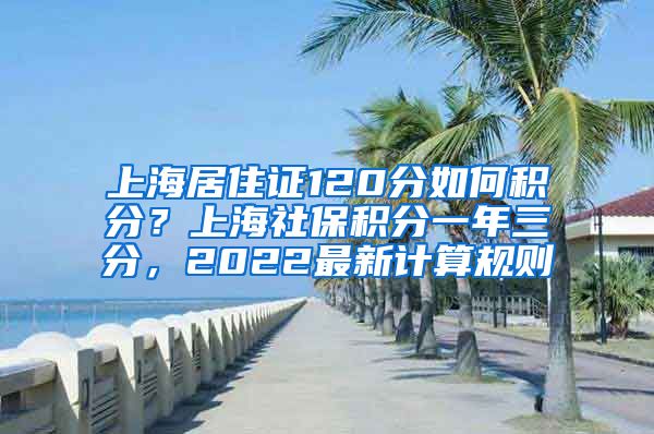 上海居住证120分如何积分？上海社保积分一年三分，2022最新计算规则