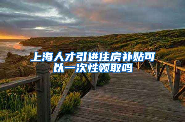 上海人才引进住房补贴可以一次性领取吗