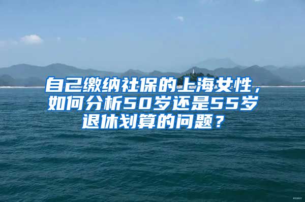 自己缴纳社保的上海女性，如何分析50岁还是55岁退休划算的问题？