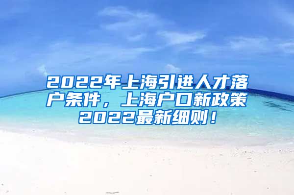 2022年上海引进人才落户条件，上海户口新政策2022最新细则！