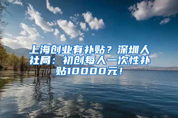 上海创业有补贴？深圳人社局：初创每人一次性补贴10000元！