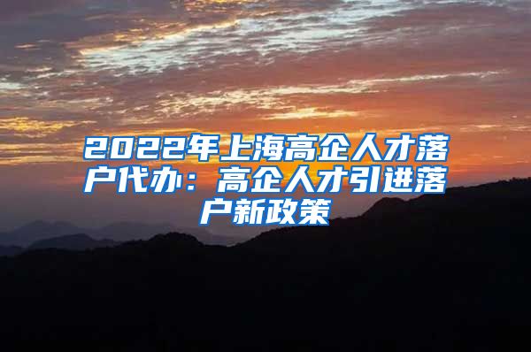 2022年上海高企人才落户代办：高企人才引进落户新政策