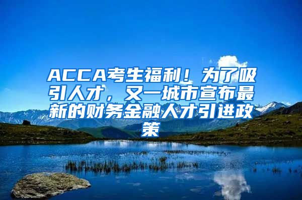 ACCA考生福利！为了吸引人才，又一城市宣布最新的财务金融人才引进政策