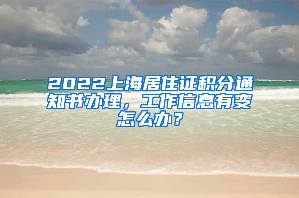 2022上海居住证积分通知书办理，工作信息有变怎么办？