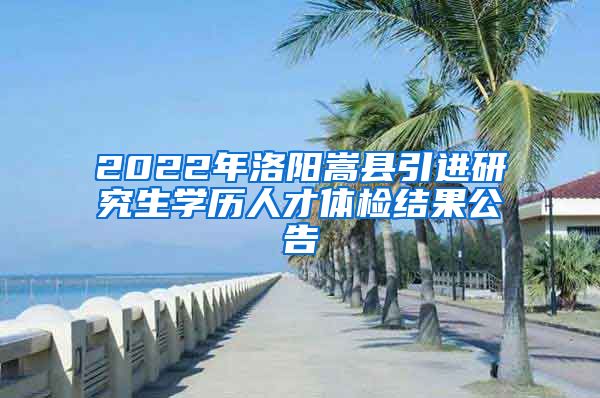 2022年洛阳嵩县引进研究生学历人才体检结果公告