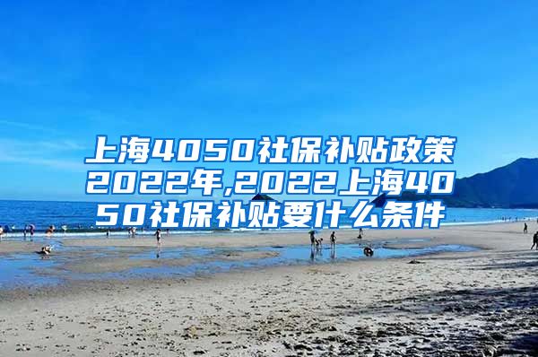 上海4050社保补贴政策2022年,2022上海4050社保补贴要什么条件