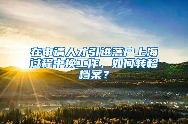 在申请人才引进落户上海过程中换工作，如何转移档案？