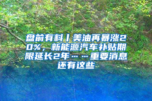 盘前有料丨美油再暴涨20%，新能源汽车补贴期限延长2年……重要消息还有这些