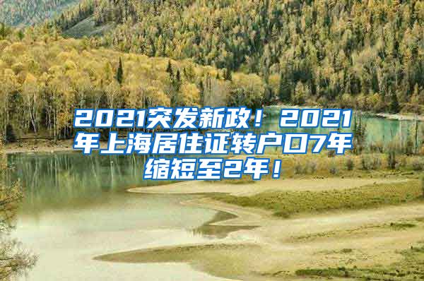 2021突发新政！2021年上海居住证转户口7年缩短至2年！